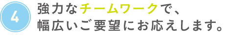 強力なチームワークで、幅広いご要望にお応えします。