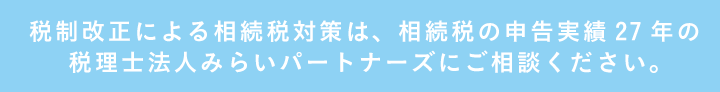 税制改正による相続税対策は、相続税の申告実績27年の税理士法人みらいパートナーズにご相談ください。